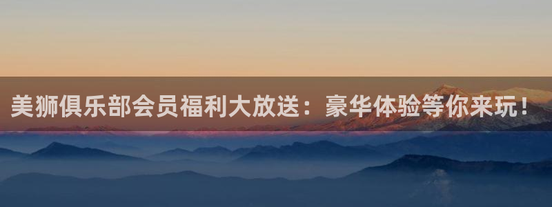 狗子28平台官网：美狮俱乐部会员福利大放送：豪华体验等你来玩！